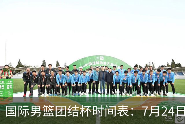 国际男篮团结杯时间表：7月24日19：30，中国男篮首战PK喀麦隆